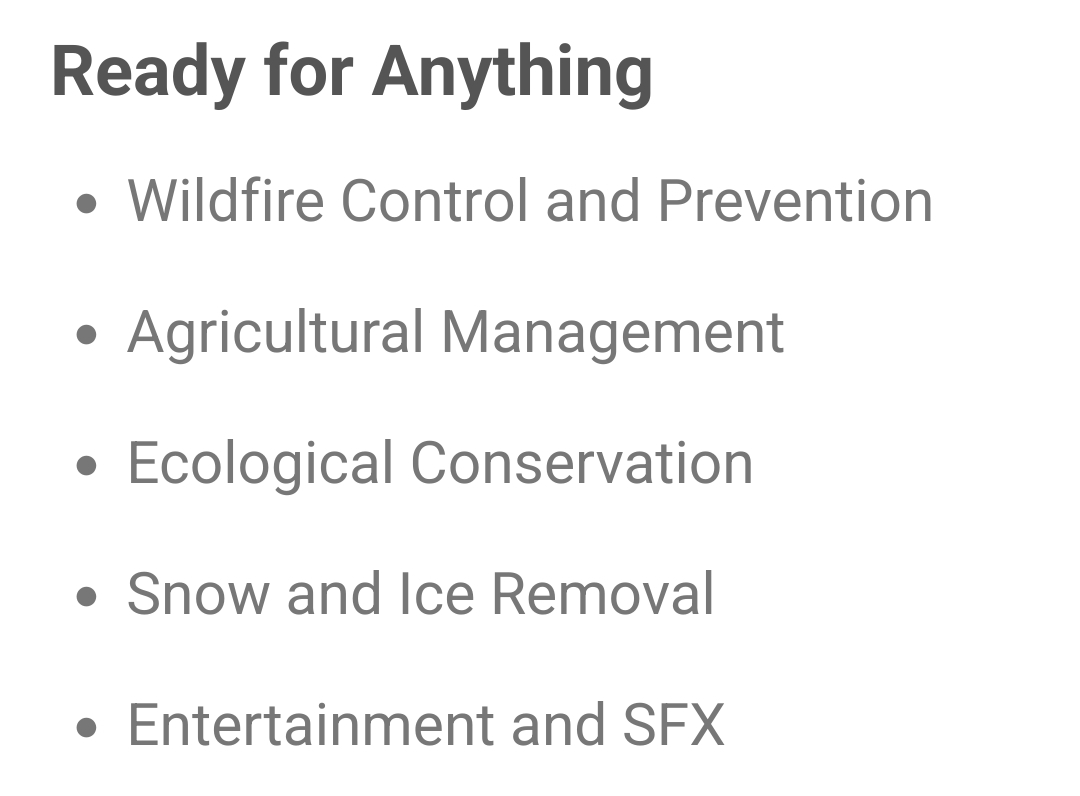 Wildfire Control and Prevention
Agricultural Management
Ecological Conservation
Snow and Ice Removal
Entertainment and SFX